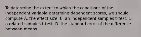 To determine the extent to which the conditions of the independent variable determine dependent scores, we should compute A. the effect size. B. an independent samples t-test. C. a related samples t-test. D. the standard error of the difference between means.