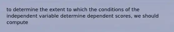 to determine the extent to which the conditions of the independent variable determine dependent scores, we should compute