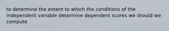 to determine the extent to which the conditions of the independent variable determine dependent scores we should we compute