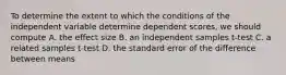 To determine the extent to which the conditions of the independent variable determine dependent scores, we should compute A. the effect size B. an independent samples t-test C. a related samples t-test D. the standard error of the difference between means