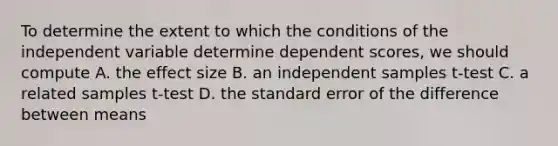 To determine the extent to which the conditions of the independent variable determine dependent scores, we should compute A. the effect size B. an independent samples t-test C. a related samples t-test D. the standard error of the difference between means