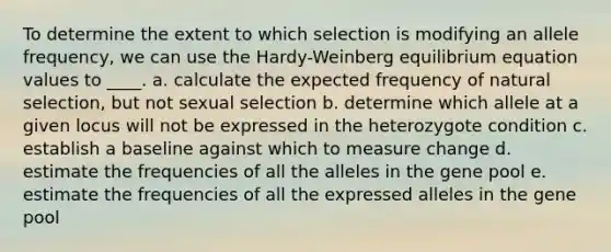 To determine the extent to which selection is modifying an allele frequency, we can use the Hardy-Weinberg equilibrium equation values to ____. a. calculate the expected frequency of natural selection, but not sexual selection b. determine which allele at a given locus will not be expressed in the heterozygote condition c. establish a baseline against which to measure change d. estimate the frequencies of all the alleles in the gene pool e. estimate the frequencies of all the expressed alleles in the gene pool