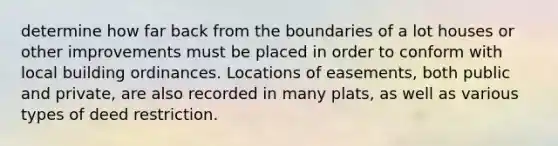 determine how far back from the boundaries of a lot houses or other improvements must be placed in order to conform with local building ordinances. Locations of easements, both public and private, are also recorded in many plats, as well as various types of deed restriction.