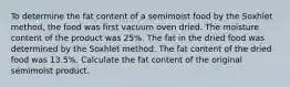 To determine the fat content of a semimoist food by the Soxhlet method, the food was first vacuum oven dried. The moisture content of the product was 25%. The fat in the dried food was determined by the Soxhlet method. The fat content of the dried food was 13.5%. Calculate the fat content of the original semimoist product.