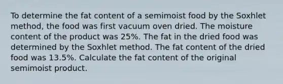 To determine the fat content of a semimoist food by the Soxhlet method, the food was first vacuum oven dried. The moisture content of the product was 25%. The fat in the dried food was determined by the Soxhlet method. The fat content of the dried food was 13.5%. Calculate the fat content of the original semimoist product.