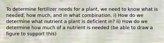 To determine fertilizer needs for a plant, we need to know what is needed, how much, and in what combination. i) How do we determine what nutrient a plant is deficient in? ii) How do we determine how much of a nutrient is needed (be able to draw a figure to support this)