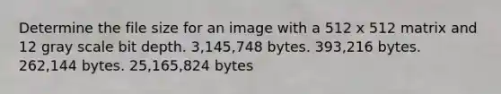 Determine the file size for an image with a 512 x 512 matrix and 12 gray scale bit depth. 3,145,748 bytes. 393,216 bytes. 262,144 bytes. 25,165,824 bytes