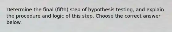 Determine the final (fifth) step of hypothesis​ testing, and explain the procedure and logic of this step. Choose the correct answer below.