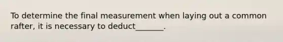 To determine the final measurement when laying out a common rafter, it is necessary to deduct_______.