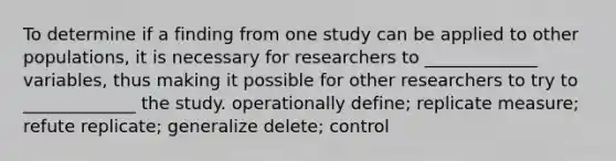 To determine if a finding from one study can be applied to other populations, it is necessary for researchers to _____________ variables, thus making it possible for other researchers to try to _____________ the study. operationally define; replicate measure; refute replicate; generalize delete; control