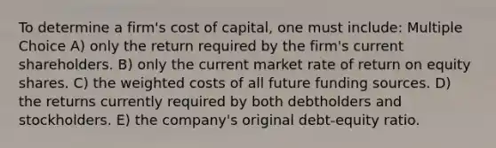 To determine a firm's cost of capital, one must include: Multiple Choice A) only the return required by the firm's current shareholders. B) only the current market rate of return on equity shares. C) the weighted costs of all future funding sources. D) the returns currently required by both debtholders and stockholders. E) the company's original debt-equity ratio.