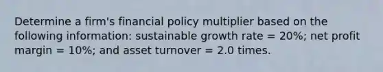 Determine a firm's financial policy multiplier based on the following information: sustainable growth rate = 20%; net profit margin = 10%; and asset turnover = 2.0 times.