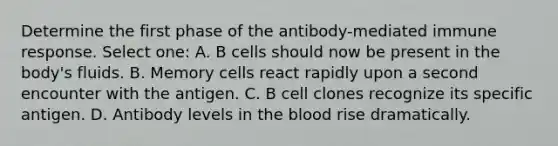 Determine the first phase of the antibody-mediated immune response. Select one: A. B cells should now be present in the body's fluids. B. Memory cells react rapidly upon a second encounter with the antigen. C. B cell clones recognize its specific antigen. D. Antibody levels in the blood rise dramatically.