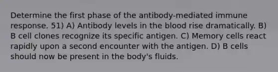 Determine the first phase of the antibody-mediated immune response. 51) A) Antibody levels in the blood rise dramatically. B) B cell clones recognize its specific antigen. C) Memory cells react rapidly upon a second encounter with the antigen. D) B cells should now be present in the body's fluids.