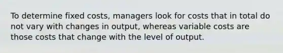 To determine fixed costs, managers look for costs that in total do not vary with changes in output, whereas variable costs are those costs that change with the level of output.