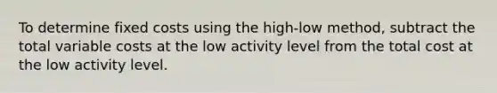 To determine fixed costs using the high-low method, subtract the total variable costs at the low activity level from the total cost at the low activity level.