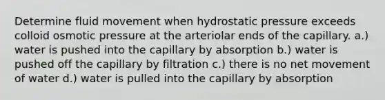 Determine fluid movement when hydrostatic pressure exceeds colloid osmotic pressure at the arteriolar ends of the capillary. a.) water is pushed into the capillary by absorption b.) water is pushed off the capillary by filtration c.) there is no net movement of water d.) water is pulled into the capillary by absorption