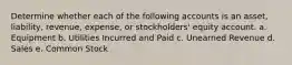 Determine whether each of the following accounts is an asset, liability, revenue, expense, or stockholders' equity account. a. Equipment b. Utilities Incurred and Paid c. Unearned Revenue d. Sales e. Common Stock