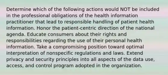 Determine which of the following actions would NOT be included in the professional obligations of the health information practitioner that lead to responsible handling of patient health information. Honor the patient-centric direction of the national agenda. Educate consumers about their rights and responsibilities regarding the use of their personal health information. Take a compromising position toward optimal interpretation of nonspecific regulations and laws. Extend privacy and security principles into all aspects of the data use, access, and control program adopted in the organization.