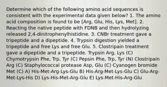 Determine which of the following amino acid sequences is consistent with the experimental data given below? 1. The amino acid composition is found to be [Arg, Glu, His, Lys, Met]. 2. Reacting the native peptide with FDNB and then hydrolyzing released 2,4-dinitrophenylhistidine. 3. CNBr treatment gave a tripeptide and a dipeptide. 4. Trypsin digestion yielded a tripeptide and free Lys and free Glu. 5. Clostripain treatment gave a dipeptide and a tripeptide. Trypsin Arg, Lys (C) Chymotrypsin Phe, Trp, Tyr (C) Pepsin Phe, Trp, Tyr (N) Clostripain Arg (C) Staphylococcal protease Asp, Glu (C) Cyanogen bromide Met (C) A) His-Met-Arg-Lys-Glu B) His-Arg-Met-Lys-Glu C) Glu-Arg-Met-Lys-His D) Lys-His-Met-Arg-Glu E) Lys-Met-His-Arg-Glu