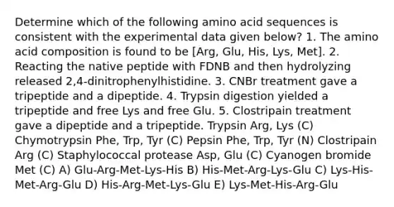 Determine which of the following amino acid sequences is consistent with the experimental data given below? 1. The amino acid composition is found to be [Arg, Glu, His, Lys, Met]. 2. Reacting the native peptide with FDNB and then hydrolyzing released 2,4-dinitrophenylhistidine. 3. CNBr treatment gave a tripeptide and a dipeptide. 4. Trypsin digestion yielded a tripeptide and free Lys and free Glu. 5. Clostripain treatment gave a dipeptide and a tripeptide. Trypsin Arg, Lys (C) Chymotrypsin Phe, Trp, Tyr (C) Pepsin Phe, Trp, Tyr (N) Clostripain Arg (C) Staphylococcal protease Asp, Glu (C) Cyanogen bromide Met (C) A) Glu-Arg-Met-Lys-His B) His-Met-Arg-Lys-Glu C) Lys-His-Met-Arg-Glu D) His-Arg-Met-Lys-Glu E) Lys-Met-His-Arg-Glu