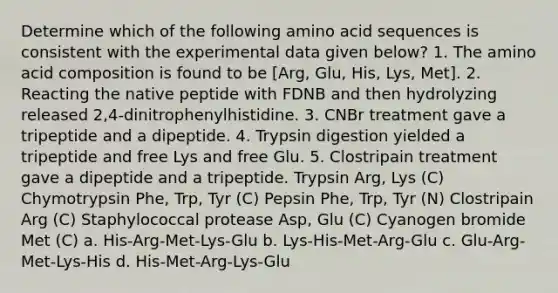 Determine which of the following amino acid sequences is consistent with the experimental data given below? 1. The amino acid composition is found to be [Arg, Glu, His, Lys, Met]. 2. Reacting the native peptide with FDNB and then hydrolyzing released 2,4-dinitrophenylhistidine. 3. CNBr treatment gave a tripeptide and a dipeptide. 4. Trypsin digestion yielded a tripeptide and free Lys and free Glu. 5. Clostripain treatment gave a dipeptide and a tripeptide. Trypsin Arg, Lys (C) Chymotrypsin Phe, Trp, Tyr (C) Pepsin Phe, Trp, Tyr (N) Clostripain Arg (C) Staphylococcal protease Asp, Glu (C) Cyanogen bromide Met (C) a. His-Arg-Met-Lys-Glu b. Lys-His-Met-Arg-Glu c. Glu-Arg-Met-Lys-His d. His-Met-Arg-Lys-Glu