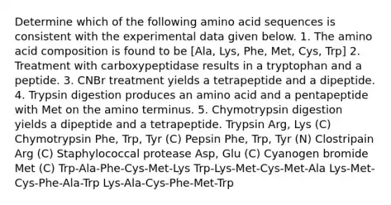 Determine which of the following amino acid sequences is consistent with the experimental data given below. 1. The amino acid composition is found to be [Ala, Lys, Phe, Met, Cys, Trp] 2. Treatment with carboxypeptidase results in a tryptophan and a peptide. 3. CNBr treatment yields a tetrapeptide and a dipeptide. 4. Trypsin digestion produces an amino acid and a pentapeptide with Met on the amino terminus. 5. Chymotrypsin digestion yields a dipeptide and a tetrapeptide. Trypsin Arg, Lys (C) Chymotrypsin Phe, Trp, Tyr (C) Pepsin Phe, Trp, Tyr (N) Clostripain Arg (C) Staphylococcal protease Asp, Glu (C) Cyanogen bromide Met (C) Trp-Ala-Phe-Cys-Met-Lys Trp-Lys-Met-Cys-Met-Ala Lys-Met-Cys-Phe-Ala-Trp Lys-Ala-Cys-Phe-Met-Trp