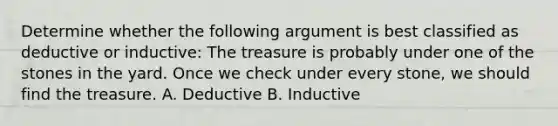 Determine whether the following argument is best classified as deductive or inductive: The treasure is probably under one of the stones in the yard. Once we check under every stone, we should find the treasure. A. Deductive B. Inductive