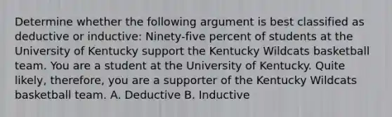 Determine whether the following argument is best classified as deductive or inductive: Ninety-five percent of students at the University of Kentucky support the Kentucky Wildcats basketball team. You are a student at the University of Kentucky. Quite likely, therefore, you are a supporter of the Kentucky Wildcats basketball team. A. Deductive B. Inductive