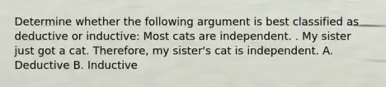 Determine whether the following argument is best classified as deductive or inductive: Most cats are independent. . My sister just got a cat. Therefore, my sister's cat is independent. A. Deductive B. Inductive