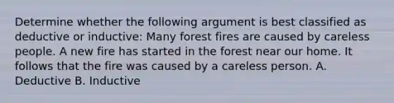 Determine whether the following argument is best classified as deductive or inductive: Many forest fires are caused by careless people. A new fire has started in the forest near our home. It follows that the fire was caused by a careless person. A. Deductive B. Inductive