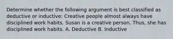 Determine whether the following argument is best classified as deductive or inductive: Creative people almost always have disciplined work habits. Susan is a creative person. Thus, she has disciplined work habits. A. Deductive B. Inductive