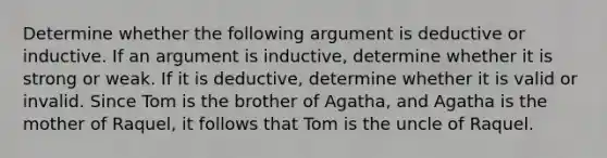 Determine whether the following argument is deductive or inductive. If an argument is inductive, determine whether it is strong or weak. If it is deductive, determine whether it is valid or invalid. Since Tom is the brother of Agatha, and Agatha is the mother of Raquel, it follows that Tom is the uncle of Raquel.