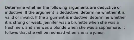 Determine whether the following arguments are deductive or inductive. If the argument is deductive, determine whether it is valid or invalid. If the argument is inductive, determine whether it is strong or weak. Jennifer was a brunette when she was a freshmen, and she was a blonde when she was a sophomore. It follows that she will be redhead when she is a junior.