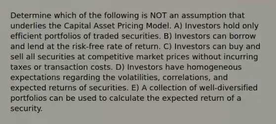 Determine which of the following is NOT an assumption that underlies the Capital Asset Pricing Model. A) Investors hold only efficient portfolios of traded securities. B) Investors can borrow and lend at the risk-free rate of return. C) Investors can buy and sell all securities at competitive market prices without incurring taxes or transaction costs. D) Investors have homogeneous expectations regarding the volatilities, correlations, and expected returns of securities. E) A collection of well-diversified portfolios can be used to calculate the expected return of a security.