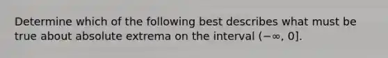 Determine which of the following best describes what must be true about absolute extrema on the interval (−∞, 0].