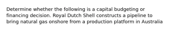 Determine whether the following is a capital budgeting or financing decision. Royal Dutch Shell constructs a pipeline to bring natural gas onshore from a production platform in Australia