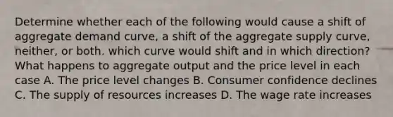 Determine whether each of the following would cause a shift of aggregate demand curve, a shift of the aggregate supply curve, neither, or both. which curve would shift and in which direction? What happens to aggregate output and the price level in each case A. The price level changes B. Consumer confidence declines C. The supply of resources increases D. The wage rate increases