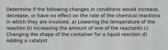 Determine if the following changes in conditions would increase, decrease, or have no effect on the rate of the chemical reactions in which they are involved. a) Lowering the temperature of the reaction b) Increasing the amount of one of the reactants c) Changing the shape of the container for a liquid reaction d) Adding a catalyst