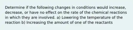 Determine if the following changes in conditions would increase, decrease, or have no effect on the rate of the chemical reactions in which they are involved. a) Lowering the temperature of the reaction b) Increasing the amount of one of the reactants