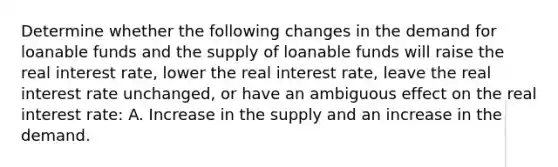 Determine whether the following changes in the demand for loanable funds and the supply of loanable funds will raise the real interest rate, lower the real interest rate, leave the real interest rate unchanged, or have an ambiguous effect on the real interest rate: A. Increase in the supply and an increase in the demand.