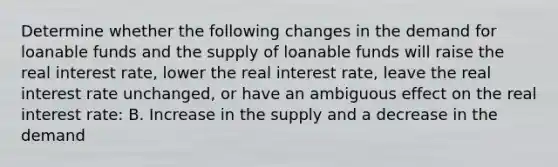 Determine whether the following changes in the demand for loanable funds and the supply of loanable funds will raise the real interest rate, lower the real interest rate, leave the real interest rate unchanged, or have an ambiguous effect on the real interest rate: B. Increase in the supply and a decrease in the demand