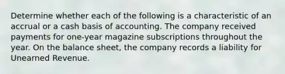 Determine whether each of the following is a characteristic of an accrual or a cash basis of accounting. The company received payments for one-year magazine subscriptions throughout the year. On the balance sheet, the company records a liability for Unearned Revenue.