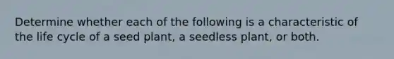 Determine whether each of the following is a characteristic of the life cycle of a seed plant, a seedless plant, or both.