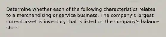 Determine whether each of the following characteristics relates to a merchandising or service business. The company's largest current asset is inventory that is listed on the company's balance sheet.