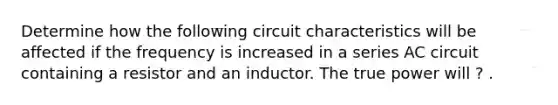 Determine how the following circuit characteristics will be affected if the frequency is increased in a series AC circuit containing a resistor and an inductor. The true power will ? .