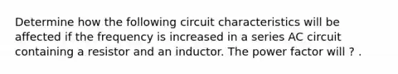 Determine how the following circuit characteristics will be affected if the frequency is increased in a series AC circuit containing a resistor and an inductor. The power factor will ? .