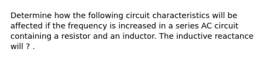 Determine how the following circuit characteristics will be affected if the frequency is increased in a series AC circuit containing a resistor and an inductor. The inductive reactance will ? .