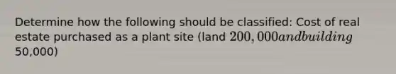 Determine how the following should be classified: Cost of real estate purchased as a plant site (land 200,000 and building50,000)