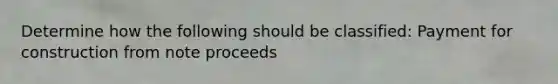 Determine how the following should be classified: Payment for construction from note proceeds